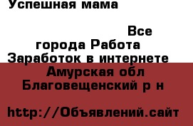  Успешная мама                                                                 - Все города Работа » Заработок в интернете   . Амурская обл.,Благовещенский р-н